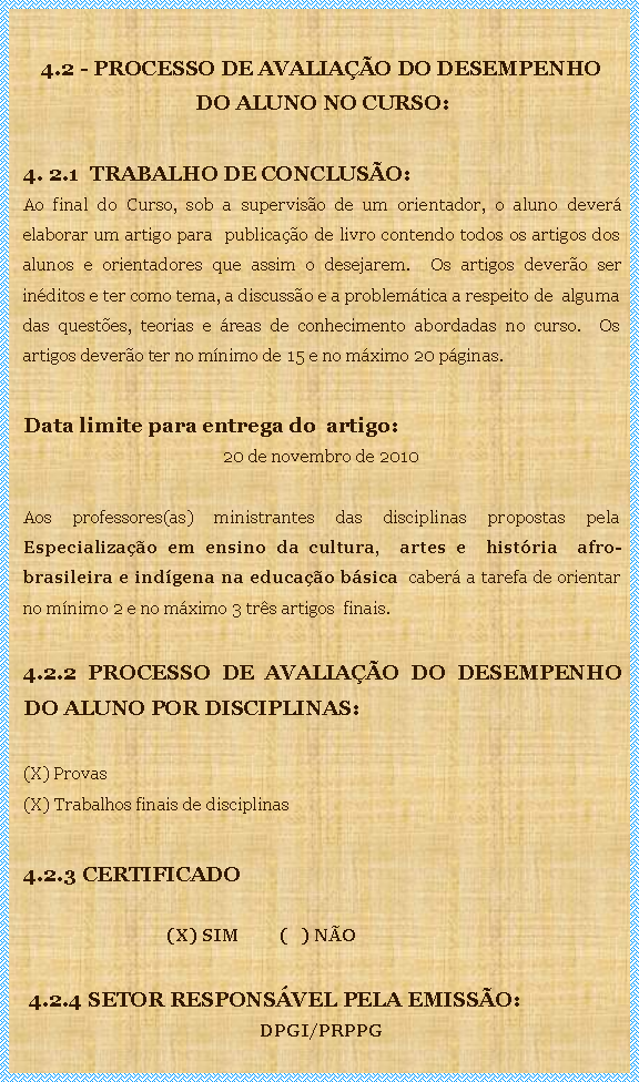 Caixa de texto: 4.2 - PROCESSO DE AVALIAO DO DESEMPENHO DO ALUNO NO CURSO: 4. 2.1  TRABALHO DE CONCLUSO:Ao final do Curso, sob a superviso de um orientador, o aluno dever elaborar um artigo para  publicao de livro contendo todos os artigos dos alunos e orientadores que assim o desejarem.  Os artigos devero ser inditos e ter como tema, a discusso e a problemtica a respeito de  alguma das questes, teorias e reas de conhecimento abordadas no curso.  Os artigos devero ter no mnimo de 15 e no mximo 20 pginas. Data limite para entrega do  artigo: 20 de novembro de 2010Aos professores(as) ministrantes das disciplinas propostas pela Especializao em ensino da cultura,  artes e  histria  afro-brasileira e indgena na educao bsica  caber a tarefa de orientar no mnimo 2 e no mximo 3 trs artigos  finais.4.2.2 PROCESSO DE AVALIAO DO DESEMPENHO DO ALUNO POR DISCIPLINAS:(X) Provas(X) Trabalhos finais de disciplinas4.2.3 CERTIFICADO  	                                (X) SIM	(   ) NO 4.2.4 SETOR RESPONSVEL PELA EMISSO:  DPGI/PRPPG